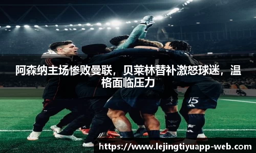 阿森纳主场惨败曼联，贝莱林替补激怒球迷，温格面临压力